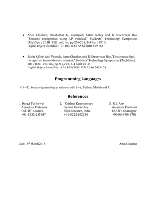  Arun Chauhan, Shashidhar G. Koolagudi, Sabin Kafley and K. Sreenivasa Rao,
"Emotion recognition using LP residual," Students' Technology Symposium
(TechSym), 2010 IEEE , vol., no., pp.255-261, 3-4 April 2010.
Digital Object Identifier : 10.1109/TECHSYM.2010.5469162
 Sabin Kafley, Anil Vuppala, Arun Chauhan and K. Sreenivasa Rao,"Continuous digit
recognition in mobile environment," Students' Technology Symposium (TechSym),
2010 IEEE , vol., no., pp.217,222, 3-4 April 2010
Digital Object Identifier : 10.1109/TECHSYM.2010.5469151
Programming Languages
C++/C. Some programming experience with Java, Python, Matlab and R.
References
1. Durga Toshniwal 2. Krishna Kummamuru 3. K. S. Rao
Associate Professor Senior Researcher Associate Professor
CSE, IIT Roorkee IBM Research, India CSE, IIT Kharagpur
+91-1332-285687 +91-3222-282336 +91-80-67043788
Date: 3rd
March 2016 Arun Chauhan
 