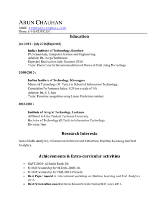ARUN CHAUHAN
Email: aruntakhur@gmail.com
Phone: (+91)-8755821501
Education
Jan 2013 – July 2016(Expected)
Indian Intitute of Technology, Roorkee
PhD candidate, Computer Science and Engineering.
Adviser: Dr. Durga Toshniwal.
Expected Graduation date: Summer 2016.
Topic: Prediction for Recommendation of Places of Visit Using Microblogs
2008-2010 :
Indian Institute of Technology, Kharagpur
Master of Technology (M. Tech.) in School of Information Technology.
Cumulative Performance Index: 8.29 (on a scale of 10).
Adviser: Dr. K. S. Rao
Topic: Emotion recognition using Linear Prediction residual.
2003-2006 :
Institute of Integral Technology, Lucknow
Affiliated to Uttar Pradesh Technical University.
Bachelor of Technology (B.Tech) in Information Technology.
Division: First
Research Interests
Social Media Analytics, Information Retrieval and Extraction, Machine Learning and Text
Analytics.
Achievements & Extra-curricular activities
• GATE 2008- All India Rank: 56
• MHRD Fellowship for M.Tech, 2008-10.
• MHRD Fellowship for PhD, 2013-Present.
• Best Paper Award in International workshop on Machine Learning and Text Analytics,
2013.
 Best Presentation award at Xerox Research Center India (XCRI) open 2016.
 