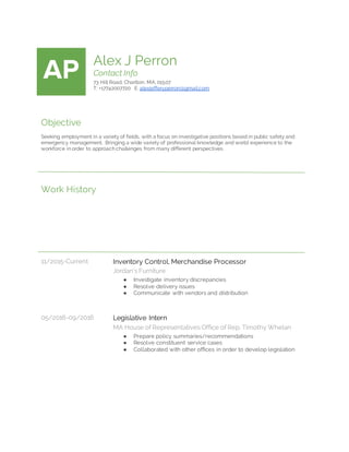 AP Alex J Perron
Contact Info
73 Hill Road, Charlton, MA, 01507
T: +17742007720 E: alexjefferyperron@gmail.com
Objective
Seeking employment in a variety of fields, with a focus on investigative positions based in public safety and
emergency management. Bringing a wide variety of professional knowledge and world experience to the
workforce in order to approach challenges from many different perspectives.
Work History
11/2015-Current Inventory Control, Merchandise Processor
Jordan’s Furniture
● Investigate inventory discrepancies
● Resolve delivery issues
● Communicate with vendors and distribution
05/2016-09/2016 Legislative Intern
MA House of Representatives Office of Rep. Timothy Whelan
● Prepare policy summaries/recommendations
● Resolve constituent service cases
● Collaborated with other offices in order to develop legislation
 