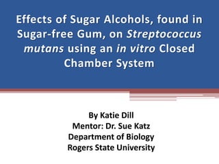 Effects of Sugar Alcohols, found in
Sugar-free Gum, on Streptococcus
mutans using an in vitro Closed
Chamber System
By Katie Dill
Mentor: Dr. Sue Katz
Department of Biology
Rogers State University
 