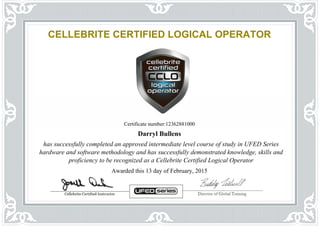 CELLEBRITE CERTIFIED LOGICAL OPERATOR
Certificate number:12362881000
Darryl Bullens
has successfully completed an approved intermediate level course of study in UFED Series
hardware and software methodology and has successfully demonstrated knowledge, skills and
proficiency to be recognized as a Cellebrite Certified Logical Operator
Awarded this 13 day of February, 2015
Powered by TCPDF (www.tcpdf.org)
 