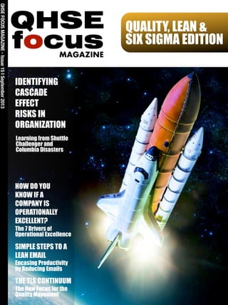 QUALITY, LEAN &
SIX SIGMA EDITION
QHSEFOCUSMAGAZINE-Issue15ISeptember2013
focus
QHSE
MAGAZINE
IDENTIFYING
CASCADE
EFFECT
RISKS IN
ORGANIZATION
Learning from Shuttle
Challenger and
Columbia Disasters
HOW DO YOU
KNOW IF A
COMPANY IS
OPERATIONALLY
EXCELLENT?
The 7 Drivers of
Operational Excellence
SIMPLE STEPS TO A
LEAN EMAIL
Encasing Productivity
by Reducing Emails
THE TLS CONTINUUM
The New Focus for the
Quality Movement
 