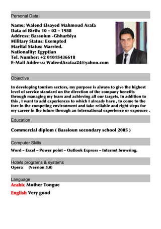 Personal Data
Name: Waleed Elsayed Mahmoud Arafa
Data of Birth: 10 – 02 – 1988
Address: Bassoiun -Ghharbiya
Military Status: Exempted
Marital Status: Married.
Nationality: Egyptian
Tel. Number: +2 01015436618
E-Mail Address: WaleedArafaa24@yahoo.com
Objective
In developing tourism sectors, my purpose is always to give the highest
level of service standard on the direction of the company benefits
through managing my team and achieving all our targets. In addition to
this , I want to add experiences to which I already have , to come to the
fore in the competing environment and take reliable and right steps for
my career in the future through an international experience or exposure .
Education
Commercial diplom ( Bassioun secondary school 2005 )
Computer Skills.
Word – Excel – Power point – Outlook Express – Internet browsing.
Hotels programs & systems
Opera (Version 5.0)
Language
Arabic Mother Tongue
English Very good
 