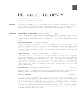 Genniece Lameyer
Post: 3800 W. Perugia St./Meridian/ID/83642
M: 208.954.0444 E: Genniece.dianne@gmail.com
Objective I am looking for a fulfilling and long-term position with an ethical and forward-thinking company. I
am a self-starter, but work very well under a specifically structured environment as well. As a fast
learner with a highly teachable personality, I am excited to find my niche with your company.
Experience Resolve Lifestyle Concierges, LLC – Owner/Counselor current
This is my brainchild and baby. As an all-purpose personal consultant, I take it upon myself to get to
know my clients in a way no other trainer, counselor, nutritionist or friend ever has. I will continue to
operate and build my business name and client base as I work loyally at a full-time and stable
position.
NewLife Investments, LLC – Owner/Broker 2008-2011
My position with NewLife Investments, LLC was as owner/broker. I worked for every client, in all 50
states, to find the best fit of financial strategy. My appointments with 26 companies made it possible
for me to provide a level of service that captive agents simply could not compete with. Sadly, I had
to close my doors in 2011 after my divorce made time management between my children and
business impossible.
Limited Brands, INC – Co-Director, Victoria’s Secret 1999-2002
My position at Victoria’s Secret, Missoula, MT was as co-director. My duties included managing the
front of house operations of our high-volume store. I was responsible for the hiring, training and
management of all personnel under management. Daily, I had to make sure the integrity of the
merchandising and signage in the store was maintained. I was also responsible for checking hourly
sales numbers to maintain our store’s “platinum” status within the entire Victoria’s Secret chain, the
highest ranking given to each store based on several factors including sales, returns, credit cards
opened and labor cost.
Server/Bartender -- Various Restaurants & Steakhouses 1997-2008
My customer service background started in the restaurant industry and appealed to my busy and
gregarious nature. I can provide business references and specific addresses on request.
Domestic Professional 1996-current
As a mother and wife for the past 20 years, I have learned skills that simply cannot be taught. I have
learned to not only multi-task, but to know what is expected of me, and to prioritize these tasks to
ensure full completion with intense focus to detail. I have learned patience as well as self-control
and a diplomatic view of arguments and misunderstandings. I have learned to utilize the amount of
time and tools given for any task to the fullest extent. I have also learned that it is not only easier, but
saves time and energy if I ask questions about anything I am unsure about. Holding this position for
so long has instilled a large sense of personal responsibility and ownership in whatever chore I’m
faced with as well as a skill for adaptability.
1
 