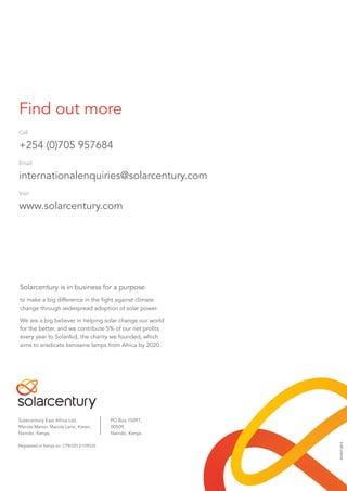Find out more
Call
+254 (0)705 957684
Email
internationalenquiries@solarcentury.com
Visit
www.solarcentury.com
Solarcentury is in business for a purpose
to make a big difference in the fight against climate
change through widespread adoption of solar power.
We are a big believer in helping solar change our world
for the better, and we contribute 5% of our net profits
every year to SolarAid, the charity we founded, which
aims to eradicate kerosene lamps from Africa by 2020.
SCK007-0514
Solarcentury East Africa Ltd,
Marula Manor, Marula Lane, Karen,
Nairobi, Kenya
PO Box 15097,
00509,
Nairobi, Kenya
Registered in Kenya no. CPR/2013/109535
 