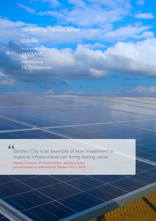 Location
Garden City, Nairobi, Kenya
Size
858kWp
Annual generation, approximately
1450MWh
Lifetime CO2 savings
18,750 tonnes
Garden City is an example of how investment in
regional infrastructure can bring lasting value.
Nairobi Governor Dr. Evans Kidero, speaking at the
ground-breaking ceremony for Garden City in 2013
 