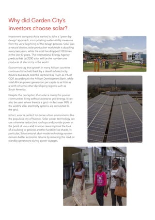 Why did Garden City’s
investors choose solar?
Investment company Actis wanted to take a ‘green-by-
design’ approach, incorporating sustainability measures
from the very beginning of the design process. Solar was
a natural choice; solar production worldwide is doubling
every two years, while the cost has dropped 100 times
in the last 40 years. The International Energy Agency
predicts that by 2050 solar will be the number one
producer of electricity in the world.
Economists say that growth in many African countries
continues to be held back by a dearth of electricity.
Routine blackouts cost the continent as much as 4% of
GDP, according to the African Development Bank, while
total African power generation per capita is as little as
a tenth of some other developing regions such as
South America.
Despite the perception that solar is mainly for poorer
communities living without access to grid energy, it can
also be used where there is a grid – in fact over 90% of
the world’s solar electricity systems are connected to
the grid.
In fact, solar is perfect for dense urban environments like
the populous city of Nairobi. Solar power technology can
use otherwise redundant rooftops and provide power at
the point of use – and in some cases improve the look
of a building or provide another function like shade. In
particular, Solarcentury’s dual-mode technology system
delivers better economic returns by reducing the load on
standby generators during power outages.
 