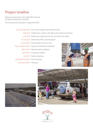 Project timeline
Solarcentury was first on site in May 2014 and had
the system operating in July 2015.
The official launch took place in September 2015.
February-May 2014:
May 2014:
June 2014:
30 July 2014:
January 2015:
February-March 2015:
March 2015:
April 2015 :
July 2015:
July-September 2015:
September 2015 :
Pre-contract design work by Solarcentury
Installing the conduit in the slab by the electrical contractor
Plinths cast in place by the main contractor Sino Hydro
Solarcentury EPC contracts signed
Goods begin to arrive on site
Layout and framework installation
Electrical cable installation
First panel installed
System operating
Commissioning
Handover
 