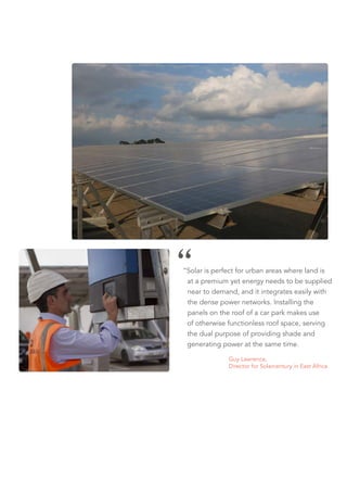 “Solar is perfect for urban areas where land is
at a premium yet energy needs to be supplied
near to demand, and it integrates easily with
the dense power networks. Installing the
panels on the roof of a car park makes use
of otherwise functionless roof space, serving
the dual purpose of providing shade and
generating power at the same time.
		Guy Lawrence,
		 Director for Solarcentury in East Africa
 