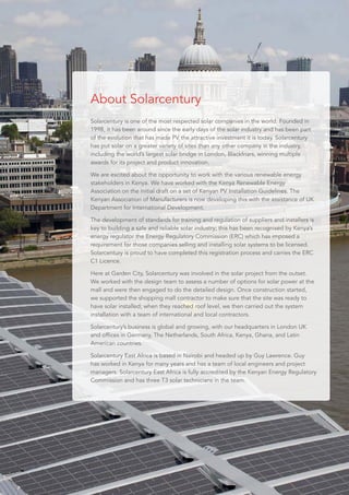 Solarcentury is one of the most respected solar companies in the world. Founded in
1998, it has been around since the early days of the solar industry and has been part
of the evolution that has made PV the attractive investment it is today. Solarcentury
has put solar on a greater variety of sites than any other company in the industry,
including the world’s largest solar bridge in London, Blackfriars, winning multiple
awards for its project and product innovation.
We are excited about the opportunity to work with the various renewable energy
stakeholders in Kenya. We have worked with the Kenya Renewable Energy
Association on the initial draft on a set of Kenyan PV Installation Guidelines. The
Kenyan Association of Manufacturers is now developing this with the assistance of UK
Department for International Development.
The development of standards for training and regulation of suppliers and installers is
key to building a safe and reliable solar industry; this has been recognised by Kenya’s
energy regulator the Energy Regulatory Commission (ERC) which has imposed a
requirement for those companies selling and installing solar systems to be licensed.
Solarcentury is proud to have completed this registration process and carries the ERC
C1 Licence.
Here at Garden City, Solarcentury was involved in the solar project from the outset.
We worked with the design team to assess a number of options for solar power at the
mall and were then engaged to do the detailed design. Once construction started,
we supported the shopping mall contractor to make sure that the site was ready to
have solar installed; when they reached roof level, we then carried out the system
installation with a team of international and local contractors.
Solarcentury’s business is global and growing, with our headquarters in London UK
and offices in Germany, The Netherlands, South Africa, Kenya, Ghana, and Latin
American countries.
Solarcentury East Africa is based in Nairobi and headed up by Guy Lawrence. Guy
has worked in Kenya for many years and has a team of local engineers and project
managers. Solarcentury East Africa is fully accredited by the Kenyan Energy Regulatory
Commission and has three T3 solar technicians in the team.
About Solarcentury
 