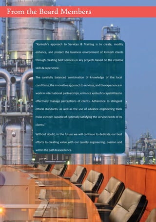 1
"Xyntech's approach to Services & Training is to create, modify,
enhance, and protect the business environment of Xyntech clients
through creating best services in key projects based on the creative
skills&experience.
The carefully balanced combination of knowledge of the local
conditions,theinnovativeapproachtoservices,andtheexperiencein
work in international partnerships, enhance xyntech's capabilities to
effectively manage perceptions of clients. Adherence to stringent
ethical standards, as well as the use of advance engineering tools
make xyntech capable of optimally satisfying the service needs of its
clients.”
Without doubt, in the future we will continue to dedicate our best
efforts to creating value with our quality engineering, passion and
withinthepathtoexcellence.
From the Board Members
 