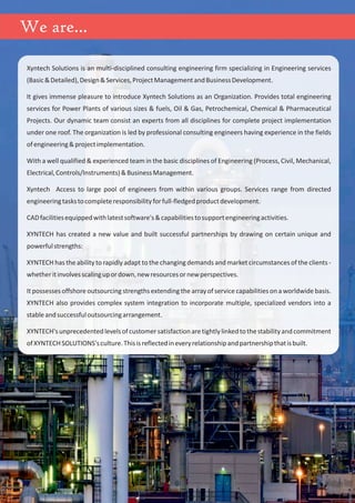 We are...
Xyntech Solutions is an multi-disciplined consulting engineering firm specializing in Engineering services
(Basic&Detailed),Design&Services,ProjectManagementandBusinessDevelopment.
It gives immense pleasure to introduce Xyntech Solutions as an Organization. Provides total engineering
services for Power Plants of various sizes & fuels, Oil & Gas, Petrochemical, Chemical & Pharmaceutical
Projects. Our dynamic team consist an experts from all disciplines for complete project implementation
under one roof. The organization is led by professional consulting engineers having experience in the fields
ofengineering&projectimplementation.
With a well qualified & experienced team in the basic disciplines of Engineering (Process, Civil, Mechanical,
Electrical,Controls/Instruments)&BusinessManagement.
Xyntech Access to large pool of engineers from within various groups. Services range from directed
engineeringtaskstocompleteresponsibilityforfull-fledgedproductdevelopment.
CADfacilitiesequippedwithlatestsoftware's&capabilitiestosupportengineeringactivities.
XYNTECH has created a new value and built successful partnerships by drawing on certain unique and
powerfulstrengths:
XYNTECH has the ability to rapidly adapt to the changing demands and market circumstances of the clients -
whetheritinvolvesscalingupordown,newresourcesornewperspectives.
It possesses offshore outsourcing strengths extending the array of service capabilities on a worldwide basis.
XYNTECH also provides complex system integration to incorporate multiple, specialized vendors into a
stableandsuccessfuloutsourcingarrangement.
XYNTECH'sunprecedentedlevelsofcustomersatisfactionaretightlylinkedtothestabilityandcommitment
ofXYNTECHSOLUTIONS'sculture.Thisisreflectedineveryrelationshipandpartnershipthatisbuilt.
 