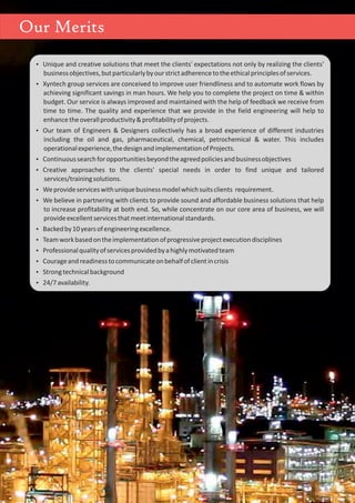 Ÿ Unique and creative solutions that meet the clients' expectations not only by realizing the clients'
businessobjectives,butparticularlybyourstrictadherencetotheethicalprinciplesofservices.
Ÿ Xyntech group services are conceived to improve user friendliness and to automate work flows by
achieving significant savings in man hours. We help you to complete the project on time & within
budget. Our service is always improved and maintained with the help of feedback we receive from
time to time. The quality and experience that we provide in the field engineering will help to
enhancetheoverallproductivity&profitabilityofprojects.
Ÿ Our team of Engineers & Designers collectively has a broad experience of different industries
including the oil and gas, pharmaceutical, chemical, petrochemical & water. This includes
operationalexperience,thedesignandimplementationofProjects.
Ÿ Continuoussearchforopportunitiesbeyondtheagreedpoliciesandbusinessobjectives
Ÿ Creative approaches to the clients' special needs in order to find unique and tailored
services/trainingsolutions.
Ÿ Weprovideserviceswithuniquebusinessmodelwhichsuitsclients requirement.
Ÿ We believe in partnering with clients to provide sound and affordable business solutions that help
to increase profitability at both end. So, while concentrate on our core area of business, we will
provideexcellentservicesthatmeetinternationalstandards.
Ÿ Backedby10yearsofengineeringexcellence.
Ÿ Teamworkbasedontheimplementationofprogressiveprojectexecutiondisciplines
Ÿ Professionalqualityofservicesprovidedbyahighlymotivatedteam
Ÿ Courageandreadinesstocommunicateonbehalfofclientincrisis
Ÿ Strongtechnicalbackground
Ÿ 24/7availability.
Our Merits
 