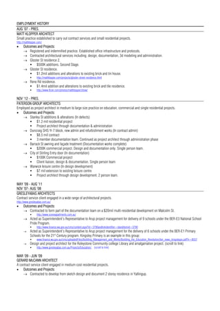 EMPLOYMENT HISTORY
AUG ’07 - PRES.
MATT KLOPPER ARCHITECT
Small practice established to carry out contract services and small residential projects.
http://mattklopper.com/
 Outcomes and Projects:
 Registered and indemnified practice. Established office infrastructure and protocols.
 Contracted architectural services including; design, documentation, 3d modeling and administration.
 Gloster St residence 2.
 $500K additions. Second Stage.
 Gloster St residence.
 $1.2mil additions and alterations to existing brick and tin house.
 http://mattklopper.com/projects/gloster-street-residence.html
 Rene Rd residence.
 $1.4mil addition and alterations to existing brick and tile residence.
 http://www.flickr.com/photos/mattklopper/show/
NOV ’12 - PRES.
PATERSON GROUP ARCHITECTS
Employed as project architect in medium to large size practice on education, commercial and single residential projects.
 Outcomes and Projects:
 Stanley St additions & alterations (In defects)
 $1.2 mil residential project
 Project architect through documentation & administration
 Duncraig SHS Yr 7 block, new admin and refurbishment works (In contract admin)
 $8.5 mil contract
 3 member documentation team. Continued as project architect through administration phase
 Barrack St awning and façade treatment (Documentation works complete)
 $200K commercial project. Design and documentation only. Single person team.
 City of Stirling Entry door (In documentation)
 $100K Commercial project
 Client liaison, design & documentation. Single person team
 Warwick leisure centre (In design development)
 $7 mil extension to existing leisure centre
 Project architect through design development. 2 person team.
MAY ’09 - AUG ’11
NOV ’07- AUG ’08
GRESLEYABAS ARCHITECTS
Contract service client engaged in a wide range of architectural projects.
http://www.gresleyabas.com.au/
 Outcomes and Projects:
 Contracted to form part of the documentation team on a $20mil multi-residential development on Malcolm St.
 http://www.sceneapartments.com.au/
 Acted as Superintendent’s Representative to Arup project management for delivery of 9 schools under the BER-E3 National School
Pride Program.
 http://www.finance.wa.gov.au/cms/content.aspx?id=3790andlinkidentifier=idanditemid=3790
 Acted as Superintendent’s Representative to Arup project management for the delivery of 6 schools under the BER-E1 Primary
Schools for the 21st
Century program. Kingsley Primary is an example in this group:
 www.finance.wa.gov.au/cms/uploadedFiles/Building_Management_and_Works/Building_the_Education_Revolution/ber_news_kingsleyps.pdf?n=8557
 Design and project architect for the Roleystone Community college Library and amalgamation project. (scroll to link)
 http://www.gresleyabas.com.au/Projects/Education/ (scroll to link)
MAR ’09 - JUN ’09
GERARD McCANN ARCHITECT
A contract service client engaged in medium cost residential projects.
 Outcomes and Projects:
 Contracted to develop from sketch design and document 2 storey residence in Yallingup.
 