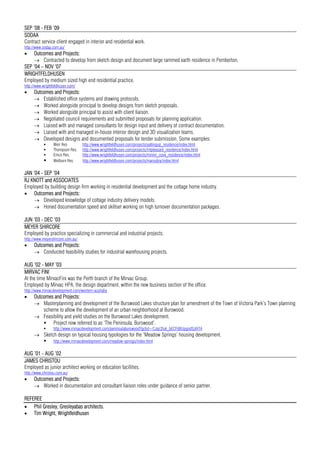 SEP ’08 - FEB ’09
SODAA
Contract service client engaged in interior and residential work.
http://www.sodaa.com.au/
 Outcomes and Projects:
 Contracted to develop from sketch design and document large rammed earth residence in Pemberton.
SEP ’04 – NOV ‘07
WRIGHTFELDHUSEN
Employed by medium sized high end residential practice.
http://www.wrightfeldhusen.com/
 Outcomes and Projects:
 Established office systems and drawing protocols.
 Worked alongside principal to develop designs from sketch proposals.
 Worked alongside principal to assist with client liaison.
 Negotiated council requirements and submitted proposals for planning application.
 Liaised with and managed consultants for design input and delivery of contract documentation.
 Liaised with and managed in-house interior design and 3D visualization teams.
 Developed designs and documented proposals for tender submission. Some examples:
 Weir Res http://www.wrightfeldhusen.com/projects/yallingup_residence/index.html
 Thompson Res. http://www.wrightfeldhusen.com/projects/mtpleasant_residence/index.html
 Emco Res. http://www.wrightfeldhusen.com/projects/minim_cove_residence/index.html
 Welborn Res. http://www.wrightfeldhusen.com/projects/maroubra/index.html
JAN ’04 - SEP ’04
RJ KNOTT and ASSOCIATES
Employed by building design firm working in residential development and the cottage home industry.
 Outcomes and Projects:
 Developed knowledge of cottage industry delivery models.
 Honed documentation speed and skillset working on high turnover documentation packages.
JUN ’03 - DEC ’03
MEYER SHIRCORE
Employed by practice specializing in commercial and industrial projects.
http://www.meyershircore.com.au/
 Outcomes and Projects:
 Conducted feasibility studies for industrial warehousing projects.
AUG ’02 - MAY ’03
MIRVAC FINI
At the time MirvacFini was the Perth branch of the Mirvac Group.
Employed by Mirvac HPA, the design department, within the new business section of the office.
http://www.mirvacdevelopment.com/western-australia
 Outcomes and Projects:
 Masterplanning and development of the Burswood Lakes structure plan for amendment of the Town of Victoria Park’s Town planning
scheme to allow the development of an urban neighborhood at Burswood.
 Feasibility and yield studies on the Burswood Lakes development.
 Project now referred to as ‘The Peninsula, Burswood’.
 http://www.mirvacdevelopment.com/peninsulaburswood?gclid=CJqc2tuk_bECFdBUpgodSzIATA
 Sketch design on typical housing typologies for the ‘Meadow Springs’ housing development.
 http://www.mirvacdevelopment.com/meadow-springs/index.html
AUG ’01 - AUG ’02
JAMES CHRISTOU
Employed as junior architect working on education facilities.
http://www.christou.com.au/
 Outcomes and Projects:
 Worked in documentation and consultant liaison roles under guidance of senior partner.
REFEREE
 Phil Gresley, Gresleyabas architects.
 Tim Wright, Wrightfeldhusen
 