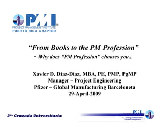 2da Cruzada Universitaria
“From Books to the PM Profession”
- Why does “PM Profession” chooses you...
Xavier D. Díaz-Díaz, MBA, PE, PMP, PgMP
Manager – Project Engineering
Pfizer – Global Manufacturing Barceloneta
29-April-2009
2da Cruzada Universitaria
 