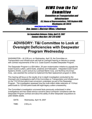 NEWS from the T&I
Committee
Committee on Transportation and
Infrastructure
U.S. House of Representatives, 2165 Rayburn HOB,
Washington, DC 20515
www.house.gov/transportation
Hon. James L. Oberstar (Minn.), Chairman
For Immediate Release, Friday, April 13, 2007
Contact: Mary Kerr, 202-225-6260
ADVISORY: T&I Committee to Look at
Oversight Deficiencies with Deepwater
Program Wednesday
WASHINGTON – At 2:00 p.m. on Wednesday, April 18, the Committee on
Transportation and Infrastructure will hold an oversight hearing on failures to comply
with contract requirements of the U.S. Coast Guard’s troubled Deepwater Program.
The Deepwater Program is a $24 billion, 25-year modernization initiative to upgrade the
Coast Guard’s cutters, patrol boats, airplanes and helicopters. Integrated Coast Guard
Systems (ICGS), a joint venture by Lockheed Martin Corp. and Northrop Grumman
Corp., was awarded the contract to implement the fleet replacement program in 2002.
This hearing will focus on the results of an in-depth investigation conducted by the
Oversight and Investigations staff of the Committee on Transportation and Infrastructure
on the 110/123-foot patrol boat conversion undertaken as part of the Deepwater
Program. The investigation assessed how the multi-million dollar extension of 110-foot
patrol boats to 123-foot patrol boats left eight legacy cutters unseaworthy.
The Committee’s investigation uncovered facts previously undisclosed in other
investigations and has raised serious concerns about contractor compliance with the
Deepwater Program contract and about the ability of other Deepwater acquisitions to
yield reliable assets.
DATE: Wednesday, April 18, 2007
TIME: 2:00 p.m.
 