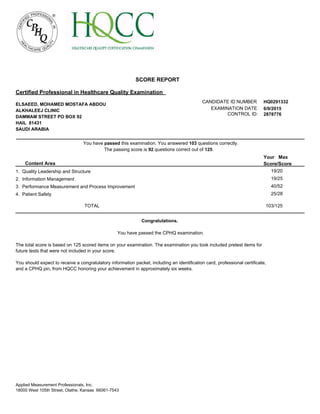 6/9/2015EXAMINATION DATE:
CANDIDATE ID NUMBER: HQ0291332
CONTROL ID: 2878776
SCORE REPORT
ELSAEED, MOHAMED MOSTAFA ABDOU
ALKHALEEJ CLINIC
DAMMAM STREET PO BOX 92
HAIL 81431
SAUDI ARABIA
Certified Professional in Healthcare Quality Examination
The passing score is 92 questions correct out of 125.
You have passed this examination. You answered 103 questions correctly.
Content Area
Your Max
Score/Score
19/201. Quality Leadership and Structure
19/252. Information Management
40/523. Performance Measurement and Process Improvement
25/284. Patient Safety
103/125TOTAL
Congratulations.
You have passed the CPHQ examination.
The total score is based on 125 scored items on your examination. The examination you took included pretest items for
future tests that were not included in your score.
You should expect to receive a congratulatory information packet, including an identification card, professional certificate,
and a CPHQ pin, from HQCC honoring your achievement in approximately six weeks.
Applied Measurement Professionals, Inc.
18000 West 105th Street, Olathe, Kansas 66061-7543
 