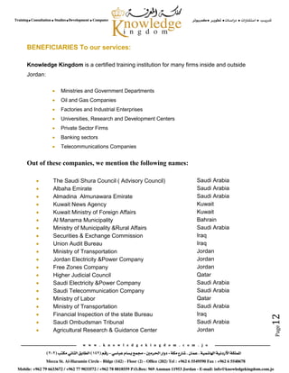 Page12
BENEFICIARIES To our services:
Knowledge Kingdom is a certified training institution for many firms inside and outside
Jordan:
 Ministries and Government Departments
 Oil and Gas Companies
 Factories and Industrial Enterprises
 Universities, Research and Development Centers
 Private Sector Firms
 Banking sectors
 Telecommunications Companies
Out of these companies, we mention the following names:
 The Saudi Shura Council ( Advisory Council) Saudi Arabia
 Albaha Emirate Saudi Arabia
 Almadina Almunawara Emirate Saudi Arabia
 Kuwait News Agency Kuwait
 Kuwait Ministry of Foreign Affairs Kuwait
 Al Manama Municipality Bahrain
 Ministry of Municipality &Rural Affairs Saudi Arabia
 Securities & Exchange Commission Iraq
 Union Audit Bureau Iraq
 Ministry of Transportation Jordan
 Jordan Electricity &Power Company Jordan
 Free Zones Company Jordan
 Higher Judicial Council Qatar
 Saudi Electricity &Power Company Saudi Arabia
 Saudi Telecommunication Company Saudi Arabia
 Ministry of Labor Qatar
 Ministry of Transportation Saudi Arabia
 Financial Inspection of the state Bureau Iraq
 Saudi Ombudsman Tribunal Saudi Arabia
 Agricultural Research & Guidance Center Jordan
 