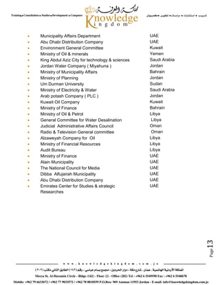 Page13
 Municipality Affairs Department UAE
 Abu Dhabi Distribution Company UAE
 Environment General Committee Kuwait
 Ministry of Oil & minerals Yemen
 King Abdul Aziz City for technology & sciences Saudi Arabia
 Jordan Water Company ( Miyahuna ) Jordan
 Ministry of Municipality Affairs Bahrain
 Ministry of Planning Jordan
 Um Durman University Sudan
 Ministry of Electricity & Water Saudi Arabia
 Arab potash Company ( PLC ) Jordan
 Kuwait Oil Company Kuwait
 Ministry of Finance Bahrain
 Ministry of Oil & Petrol Libya
 General Committee for Water Desalination Libya
 Judicial Administrative Affairs Council Oman
 Radio & Television General committee Oman
 Alzaweyah Company for Oil Libya
 Ministry of Financial Resources Libya
 Audit Bureau Libya
 Ministry of Finance UAE
 Alain Municipality UAE
 The National Council for Media UAE
 Dibba Alfujairah Municipality UAE
 Abu Dhabi Distribution Company UAE
 Emirates Center for Studies & strategic
Researches
UAE
 