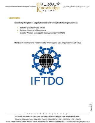 Page14
LICENSES
- Knowledge Kingdom is Legally licensed for training the following institutions:
 Ministry of Industry and Trade
 Amman Chamber of Commerce
 Greater Amman Municipality license number 17/17679
- Member in: International Federation for Training and Dev. Organizations (IFTDO).
 