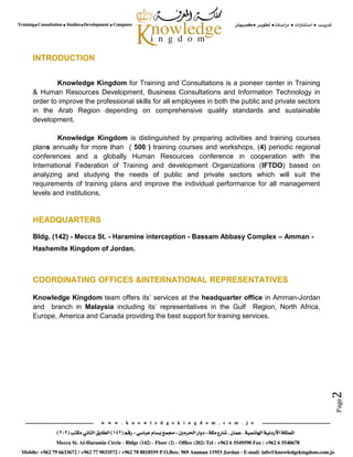 Page2
INTRODUCTION
Knowledge Kingdom for Training and Consultations is a pioneer center in Training
& Human Resources Development, Business Consultations and Information Technology in
order to improve the professional skills for all employees in both the public and private sectors
in the Arab Region depending on comprehensive quality standards and sustainable
development.
Knowledge Kingdom is distinguished by preparing activities and training courses
plans annually for more than ( 500 ) training courses and workshops, (4) periodic regional
conferences and a globally Human Resources conference in cooperation with the
International Federation of Training and development Organizations (IFTDO) based on
analyzing and studying the needs of public and private sectors which will suit the
requirements of training plans and improve the individual performance for all management
levels and institutions.
HEADQUARTERS
Bldg. (142) - Mecca St. - Haramine interception - Bassam Abbasy Complex – Amman -
Hashemite Kingdom of Jordan.
COORDINATING OFFICES &INTERNATIONAL REPRESENTATIVES
Knowledge Kingdom team offers its’ services at the headquarter office in Amman-Jordan
and branch in Malaysia including its’ representatives in the Gulf Region, North Africa,
Europe, America and Canada providing the best support for training services.
 