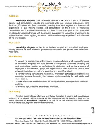 Page3
About us
Knowledge Kingdom (The permanent member in (IFTDO) is a group of qualified
training and consultations experts and engineers with long practical experiences from
American, European and Arab universities, investing their local, regional and international
experiences to give training courses and consultations for the benefit of institutions
development and to enhance qualifications and skills of their employees in both public and
private sectors keeping them up with the ongoing changes in the competitive environments to
achieve the best results applying our motto “ individuation through experience” in Jordan and
all the Arab Region.
Our Vision
Knowledge Kingdom aspires to be the best adopted and accredited employees
training provider for most ministries, governmental institutions and private firms around the
Arab world.
Our Mission
- To present the best services and to improve creative solutions which make differences
for the clients compared with other services of competitive companies achieving the
most professional results, for confronting the challenges and solving problems of
employees at the individual, groups and organizational units level in the various local
and Arabic institutions according to a practical and scientific method.
- To provide training, consultations, researches, information technology and conferences
organizing services developing the business system creativity for both public and
private sectors.
- To make researches and consultations for solving economic, managerial and technical
problems.
- To choose a high, selective, experienced resources.
Our Policy
Adopting sustainable development to enhance the value of training and consultations
achieving a permanent high productivity for the employees and the institution itself and to
enrich the name of Knowledge Kingdom to be one of the best training and consultations
institute at the local, regional and international levels.
 