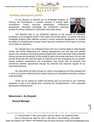 Page5
GENERAL MANAGER’S LETTER
It’s my pleasure to welcome you at Knowledge Kingdom for
Training and Consultations, a pioneer company in training fields,
consultations, human resources development, infrastructure
development, information technology and conferences organizing
services for various institutions in both public and private sectors.
The essential point to our philosophy depends on the success of institutions’
employees at all managerial levels in both public and private sectors. To achieve this goal,
Knowledge Kingdom plans effective courses in human resources development to increase
the ability of competitiveness through human resources investment which leads to success
and to reach its’ aspirations.
Our strength lies in our professional team who has a creative ability to make feasible
contact with Human Resources and Training Managements and with elite and certified
experts and consultants having long practical experiences which make them able to dedicate
training courses and workshops for the benefit of public and private institutions. We can also
provide all services that meet the needs of institutions and their employees such as problem
training solutions, development and consultations that accord with all economic and
commercial activities requirements through the technical and executive support of our
international partners.
Our best efforts are done through our clients’ encouragement and their granted trust
in which we provide professional and creative training and consultations services to achieve
advanced levels.
Thank you for visiting our profile and looking upon our services for your institution
employees to get to the highest level, achieving the competitiveness in the sustainable
development of performance
Mohammad J. AL-Shujaieh
General Manager
 