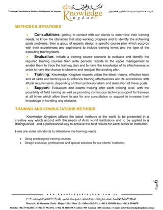 Page6
METHODS & STRATIGIES
 Consultations: getting in contact with our clients to determine their training
needs, to know the obstacles that stop working progress and to identify the achieving
goals problems, then a group of experts design a specific course plan which accords
with their experiences and aspirations to include training levels and the type of the
executing training team.
 Evaluation: Initiate a training course scenario to evaluate and identify the
required training courses then write periodic reports to the upper management to
enable them to trace the training plan and to have the knowledge of its effectiveness in
order to have the chance to observe and readjust the existing plan.
 Training: Knowledge Kingdom experts utilize the latest means, effective tools
and all skills and techniques to enhance training effectiveness and its accordance with
all job requirements, depending on their professionalism and realization of these goals.
 Support: Evaluation and exams making after each training level, with the
possibility of field training as well as providing continuous technical support for trainees
at all times which allow them to ask for any consultation or support to increase their
knowledge in handling any obstacle.
TRAINING AND CONSULTATIONS METHODS
Knowledge Kingdom utilizes the latest methods in the world to be presented in a
creative way which accord with the needs of Arab world institutions and to be applied in a
distinguished and a professional way to achieve the best results for each sector or institution.
Here are some standards to determine the training needs
 Using predesigned training courses
 Design exclusive, professional and special solutions for our clients’ institution.
 