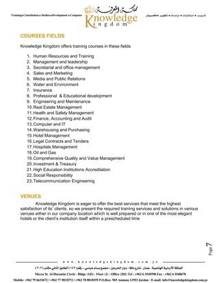 Page7
COURSES FIELDS
Knowledge Kingdom offers training courses in these fields
1. Human Resources and Training
2. Management and leadership
3. Secretarial and office management
4. Sales and Marketing
5. Media and Public Relations
6. Water and Environment
7. Insurance
8. Professional & Educational development
9. Engineering and Maintenance
10.Real Estate Management
11.Health and Safety Management
12.Finance, Accounting and Audit
13.Computer and IT
14.Warehousing and Purchasing
15.Hotel Management
16.Legal Contracts and Tenders
17.Hospitals Management
18.Oil and Gas
19.Comprehensive Quality and Value Management
20.Investment & Treasury
21.High Education Institutions Accreditation
22.Social Responsibility
23.Telecommunication Engineering
VENUES
Knowledge Kingdom is eager to offer the best services that meet the highest
satisfaction of its’ clients, so we present the required training services and solutions in various
venues either in our company location which is well prepared or in one of the most elegant
hotels or the client’s institution itself within a prescheduled time
 