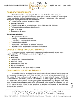 Page8
CONSULTATIONS SERVICES
Consultations is the second important item in our job which includes many elite
consultant and experts who have high scientific ability and excellence experiences aim to present
various consultation services for public and private institutions in Jordan and in the Arab world
through the following methodology and mechanism :
 To examine the institution work environment
 Identifying problems
 To examine the external environment which is engaged with the institution
 To design the best solutions and applications
 Plan implantation
 Evaluation and revision
Consultations include:
 Managerial Consultations
 Banking & Finance Consultations
 Academic & Educational Consultations
 Economic Consultations
 Qualification Consultations for the ISO Certification
 Higher Education Accreditation Standards Consultations
CONSULTATIONS & RESERCHES SERVICES
Knowledge Kingdom team includes many experts and specialists who have many
experiences in the field of designing and researching such as:
 Marketing
 Evaluation
 Technical and Economic Feasibility
 Condition studies
 Development researches
 Applying researches
 Field Researches and Public Opinion Studies
CONFERENCES ORGANIZING SERVICES
Knowledge Kingdom depends on an annual programmed plan for organizing conferences
for no less than four periodical conferences per year that include various subjects and fields suit
the needs of many institutions and companies with its organizational structure and to be
sponsored by the Jordanians Ministries and carried out by many experts, specialists, engineers
and consultants in many fields. Knowledge Kingdom implemented during the past years more
than 25 regional conferences in various fields and solved many issues and problems that are
facing public and private institutions and resulted in and came up with adopted recommendations
to resolve such problems.
 