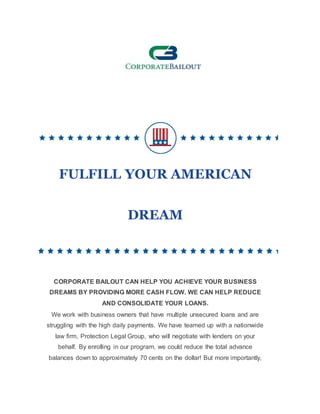 FULFILL YOUR AMERICAN
DREAM
CORPORATE BAILOUT CAN HELP YOU ACHIEVE YOUR BUSINESS
DREAMS BY PROVIDING MORE CASH FLOW. WE CAN HELP REDUCE
AND CONSOLIDATE YOUR LOANS.
We work with business owners that have multiple unsecured loans and are
struggling with the high daily payments. We have teamed up with a nationwide
law firm, Protection Legal Group, who will negotiate with lenders on your
behalf. By enrolling in our program, we could reduce the total advance
balances down to approximately 70 cents on the dollar! But more importantly,
 