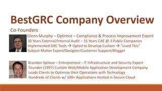BestGRC Company Overview
Co-Founders
Glenn Murphy – Optimist – Compliance & Process Improvement Expert
30 Years External/Internal Audit – 15 Years CAE @ 3 Public Companies
Implemented GRC Tools  Opted to Develop Custom  “Lived This”
Subject Matter Expert/Designer/Customer Support/Blogger
Brandon Spilove – Entrepreneur - IT Infrastructure and Security Expert
Founder (1997) Custom Web/Mobile Application Development Company
Leads Clients to Optimize their Operations with Technology
Hundreds of Clients w/ 100+ Applications Hosted in Secure Cloud
 