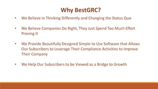 Why BestGRC?
• We Believe in Thinking Differently and Changing the Status Quo
• We Believe Companies Do Right, They Just Spend Too Much Effort
Proving It
• We Provide Beautifully Designed Simple to Use Software that Allows
Our Subscribers to Leverage Their Compliance Activities to Improve
Their Company
• We Help Our Subscribers to be Viewed as a Bridge to Growth
 