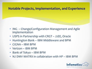 • ING – Change/Configuration Management and Agile
implementation
• USPS in Partnership with CRGT – J2EE, Oracle
• Huntington Bank – IBM Middleware and BPM
• CIGNA – IBM BPM
• Verizon – IBM BPM
• Bank of Tokyo – IBM BPM
• NJ DMV MATRX in collabration with HP – IBM BPM
Notable Projects, Implementation, and Experience
 