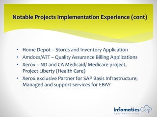 • Home Depot – Stores and Inventory Application
• Amdocs/ATT – Quality Assurance Billing Applications
• Xerox – ND and CA Medicaid/ Medicare project,
Project Liberty (Health Care)
• Xerox exclusive Partner for SAP Basis Infrastructure;
Managed and support services for EBAY
Notable Projects Implementation Experience (cont)
 