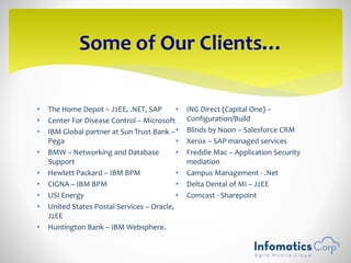 • The Home Depot – J2EE, .NET, SAP
• Center For Disease Control – Microsoft
• IBM Global partner at Sun Trust Bank –
Pega
• BMW – Networking and Database
Support
• Hewlett Packard – IBM BPM
• CIGNA – IBM BPM
• USI Energy
• United States Postal Services – Oracle,
J2EE
• Huntington Bank – IBM Websphere.
• ING Direct (Capital One) –
Configuration/Build
• Blinds by Noon – Salesforce CRM
• Xerox – SAP managed services
• Freddie Mac – Application Security
mediation
• Campus Management - .Net
• Delta Dental of MI – J2EE
• Comcast - Sharepoint
Some of Our Clients…
 