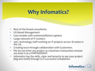 • Best of the breed consultants.
• US Based Management
• Cost models with onshore/offshore options
• Large network of IT workers
• 100+ technology staff working on IT projects across 18 states in
the US.
• Creating trust through collaboration with Customers.
• We do not enter any project as a business transaction; instead
we enter it as a PARTNERSHIP.
• Infomatics has the skills, vigor and tenacity to see your project
(big and small) through to a successful completion.
Why Infomatics?
 