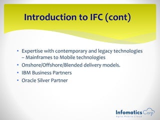 • Expertise with contemporary and legacy technologies
– Mainframes to Mobile technologies
• Onshore/Offshore/Blended delivery models.
• IBM Business Partners
• Oracle Silver Partner
Introduction to IFC (cont)
 