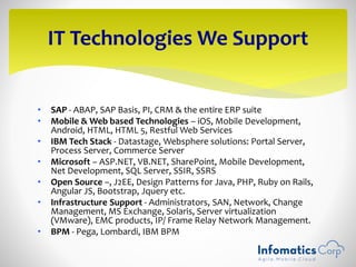 • SAP - ABAP, SAP Basis, PI, CRM & the entire ERP suite
• Mobile & Web based Technologies – iOS, Mobile Development,
Android, HTML, HTML 5, Restful Web Services
• IBM Tech Stack - Datastage, Websphere solutions: Portal Server,
Process Server, Commerce Server
• Microsoft – ASP.NET, VB.NET, SharePoint, Mobile Development,
Net Development, SQL Server, SSIR, SSRS
• Open Source –, J2EE, Design Patterns for Java, PHP, Ruby on Rails,
Angular JS, Bootstrap, Jquery etc.
• Infrastructure Support - Administrators, SAN, Network, Change
Management, MS Exchange, Solaris, Server virtualization
(VMware), EMC products, IP/ Frame Relay Network Management.
• BPM - Pega, Lombardi, IBM BPM
IT Technologies We Support
 
