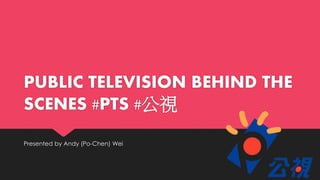 PUBLIC TELEVISION BEHIND THE
SCENES #PTS #公視
Presented by Andy (Po-Chen) Wei
 