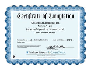 This certificate acknowledges that:
has successfully completed the course entitled:
Michael B. Hays
Executive Director & CEO
For the completion of the program, the recipient earned continuing education
units in accordance with the guidelines established by the National Task
Force on Continuing Education.
Course qualifies for Continuing Education Units
Certificate of Completion
Contact Hours:
5700 Broadmoor St., Ste. 300, Mission, KS 66202 www.pryor.com
U1
Course completed on:
Terrance Seiger
Cloud Computing Security
0.1
1
10/06/16
 