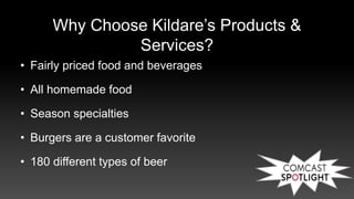 Why Choose Kildare’s Products &
Services?
• Fairly priced food and beverages
• All homemade food
• Season specialties
• Burgers are a customer favorite
• 180 different types of beer
 