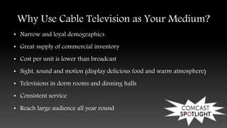 Why Use Cable Television as Your Medium?
• Narrow and loyal demographics
• Great supply of commercial inventory
• Cost per unit is lower than broadcast
• Sight, sound and motion (display delicious food and warm atmosphere)
• Televisions in dorm rooms and dinning halls
• Consistent service
• Reach large audience all year round
 
