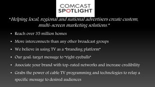 “Helping local, regional and national advertisers create custom,
multi-screen marketing solutions.”
• Reach over 35 million homes
• More interconnects than any other broadcast groups
• We believe in using TV as a “branding platform”
• Our goal: target message to “right eyeballs”
• Associate your brand with top-rated networks and increase credibility
• Grabs the power of cable TV programming and technologies to relay a
specific message to desired audiences
 