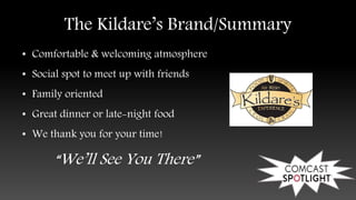 The Kildare’s Brand/Summary
• Comfortable & welcoming atmosphere
• Social spot to meet up with friends
• Family oriented
• Great dinner or late-night food
• We thank you for your time!
“We’ll See You There”
 
