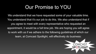Our Promise to YOU
We understand that we have requested some of your valuable time.
You understand that it’s our job to do this. We also understand that if
you agree to meet with every representative who requested an
appointment, it would be a full time job. We are hoping you will agree
to work with us if we adhere to the following guidelines of which our
team, at Comcast Spotlight, will effectively do business:
 