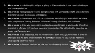 1. We promise to not attempt to sell you anything until we understand your needs, challenges
and past experiences.
2. We promise not to pressure you into doing business with Comcast Spotlight. We understand
the more we push, the less you will respond.
3. We promise not to demean and criticize competitors. Hopefully you wont mind if we make
valid comparisons. Gossip, however, contributes nothing of value to your business.
4. We promise to bring you ideas, plans, and packages customized to your needs. We will be
prepared to offer you only our best ideas and opportunities. We will only offer plans that we
would buy if we were you.
5. We promise to be a resource. We will research and learn about your business in order to
show you that we care. We understand we cannot get results for you if we do not know
what’s going on in your world.
6. We promise to listen as much as we talk, and to not waste your time.
 