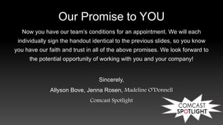 Our Promise to YOU
Now you have our team’s conditions for an appointment. We will each
individually sign the handout identical to the previous slides, so you know
you have our faith and trust in all of the above promises. We look forward to
the potential opportunity of working with you and your company!
Sincerely,
Allyson Bove, Jenna Rosen, Madeline O’Donnell
Comcast Spotlight
 