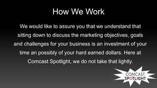 How We Work
We would like to assure you that we understand that
sitting down to discuss the marketing objectives, goals
and challenges for your business is an investment of your
time an possibly of your hard earned dollars. Here at
Comcast Spotlight, we do not take that lightly.
 